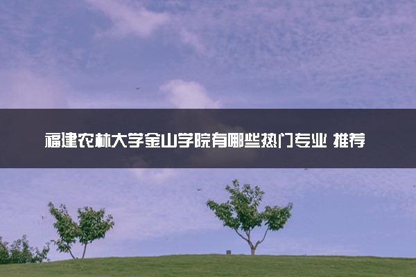 福建农林大学金山学院有哪些热门专业 推荐的王牌专业