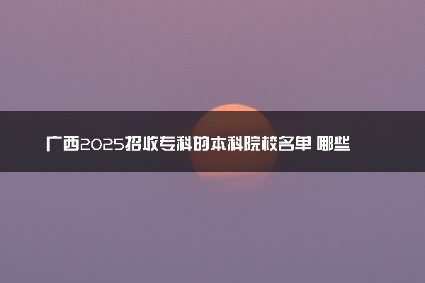 广西2025招收专科的本科院校名单 哪些本科开设专科招生