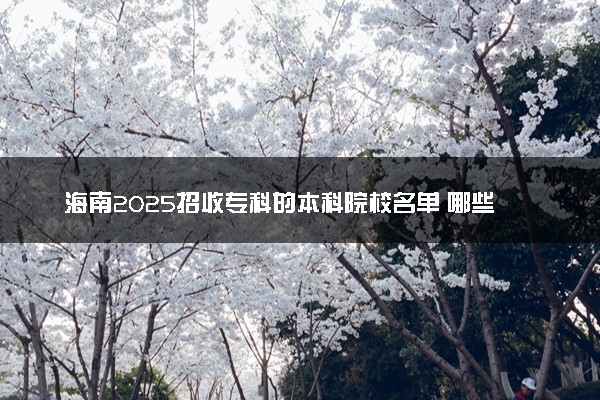 海南2025招收专科的本科院校名单 哪些本科开设专科招生