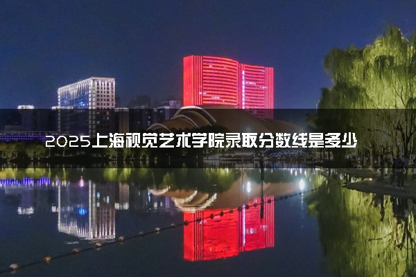 2025上海视觉艺术学院录取分数线是多少 各省最低分数线汇总