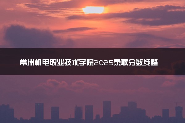 常州机电职业技术学院2025录取分数线整理 最低多少分可以考上