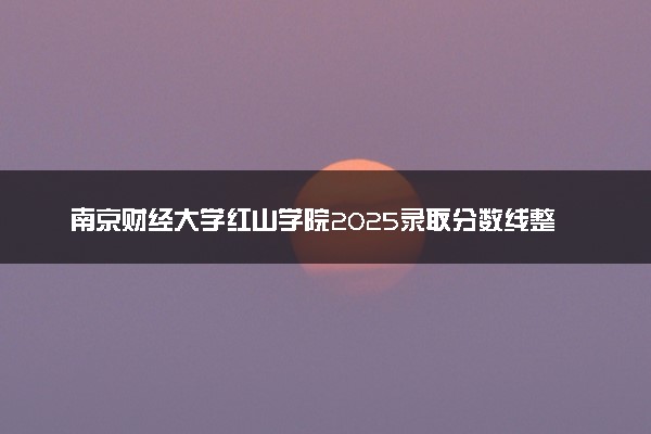 南京财经大学红山学院2025录取分数线整理 最低多少分可以考上