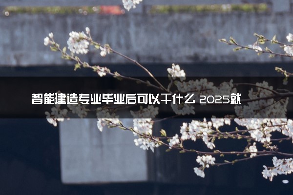 智能建造专业毕业后可以干什么 2025就业前景怎么样