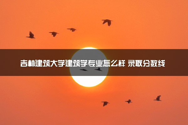 吉林建筑大学建筑学专业怎么样 录取分数线多少