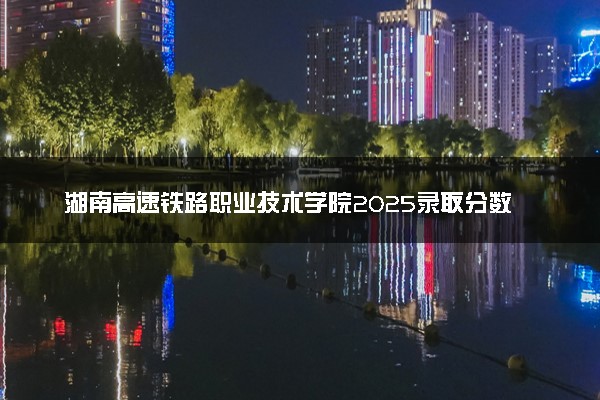 湖南高速铁路职业技术学院2025录取分数线整理 最低多少分可以考上