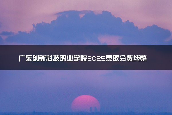 广东创新科技职业学院2025录取分数线整理 最低多少分可以考上