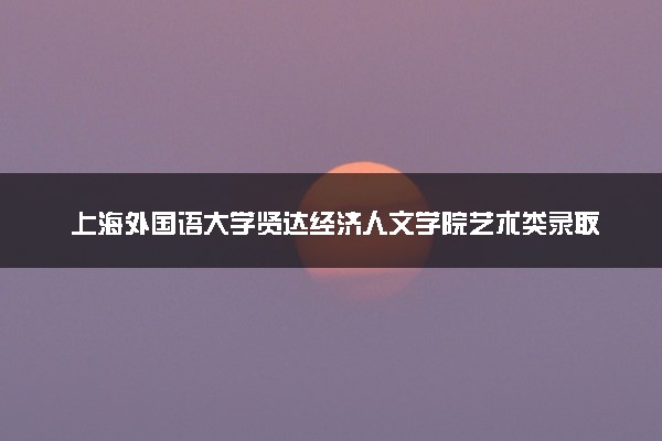 上海外国语大学贤达经济人文学院艺术类录取分数线是多少 各省分数整理