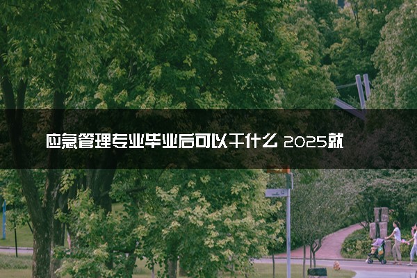 应急管理专业毕业后可以干什么 2025就业前景怎么样