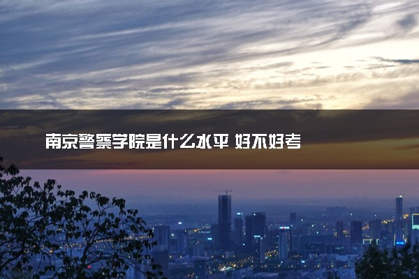 南京警察学院是什么水平 好不好考