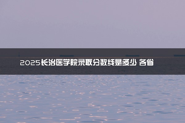 2025长治医学院录取分数线是多少 各省最低分数线汇总