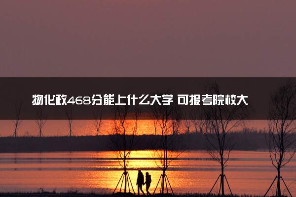物化政468分能上什么大学 可报考院校大盘点