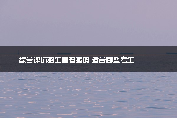 综合评价招生值得报吗 适合哪些考生