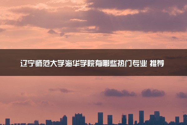 辽宁师范大学海华学院有哪些热门专业 推荐的王牌专业