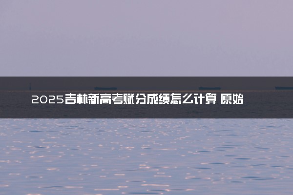 2025吉林新高考赋分成绩怎么计算 原始成绩与赋分对照表