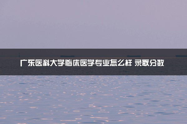 广东医科大学临床医学专业怎么样 录取分数线多少