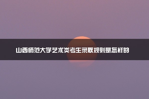 山西师范大学艺术类考生录取规则是怎样的 有哪些要求