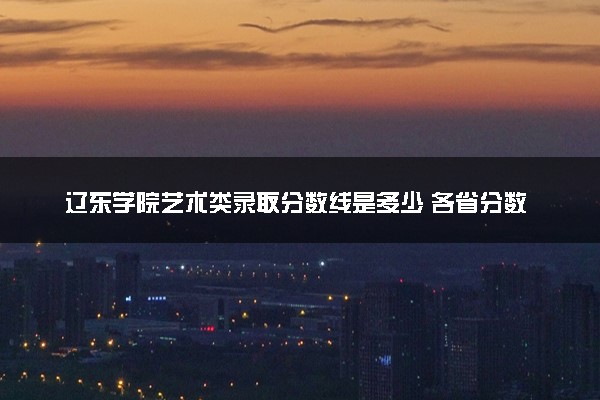 辽东学院艺术类录取分数线是多少 各省分数整理