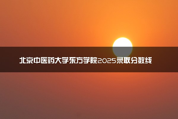 北京中医药大学东方学院2025录取分数线整理 最低多少分可以考上