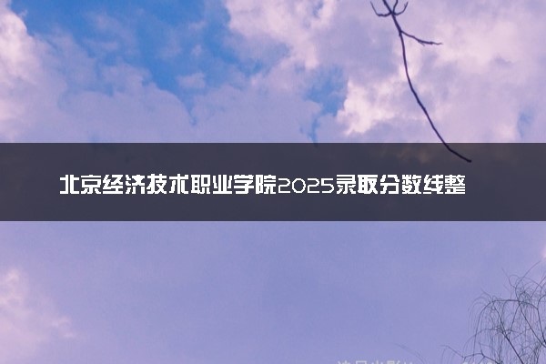 北京经济技术职业学院2025录取分数线整理 最低多少分可以考上