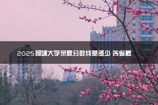 2025聊城大学录取分数线是多少 各省最低分数线汇总