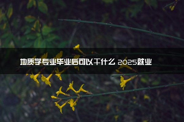 地质学专业毕业后可以干什么 2025就业前景怎么样
