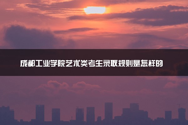 成都工业学院艺术类考生录取规则是怎样的 有哪些要求
