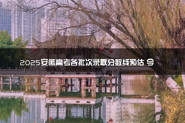 2025安徽高考各批次录取分数线预估 今年分数线会降吗