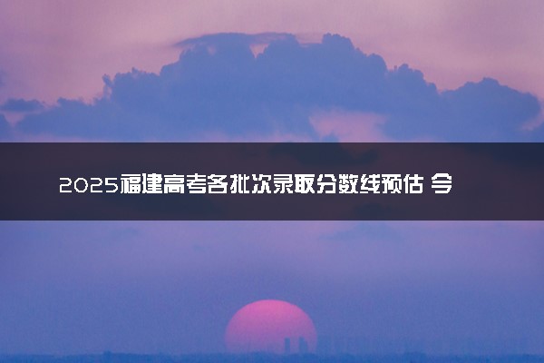 2025福建高考各批次录取分数线预估 今年分数线会降吗
