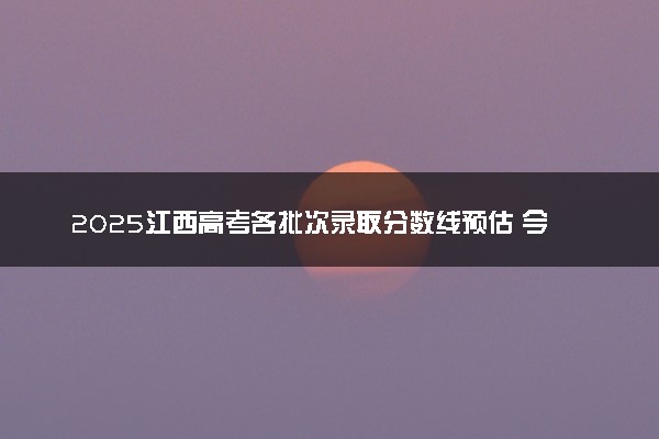2025江西高考各批次录取分数线预估 今年分数线会降吗