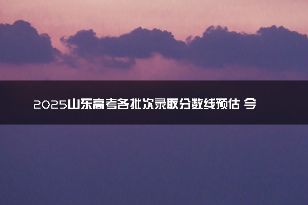 2025山东高考各批次录取分数线预估 今年分数线会降吗