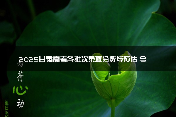 2025甘肃高考各批次录取分数线预估 今年分数线会降吗