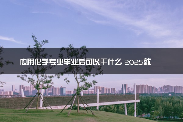 应用化学专业毕业后可以干什么 2025就业前景怎么样