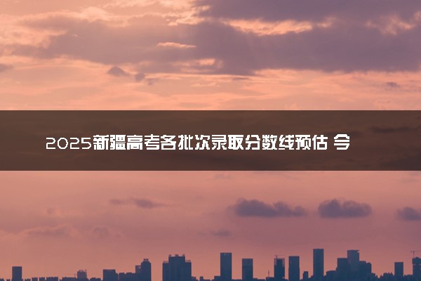 2025新疆高考各批次录取分数线预估 今年分数线会降吗