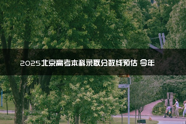 2025北京高考本科录取分数线预估 今年分数线会降吗