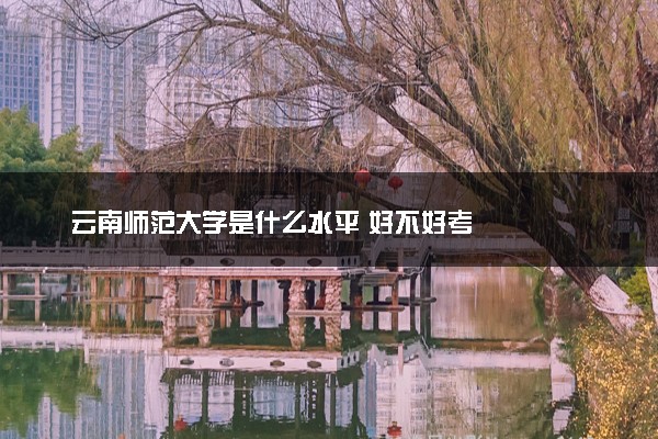 云南师范大学是什么水平 好不好考