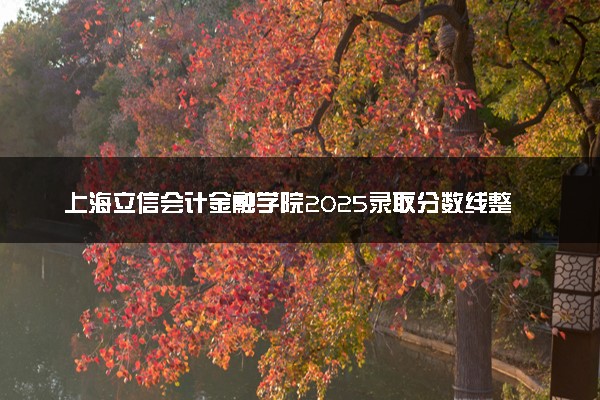 上海立信会计金融学院2025录取分数线整理 最低多少分可以考上