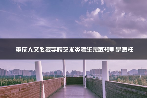 重庆人文科技学院艺术类考生录取规则是怎样的 有哪些要求