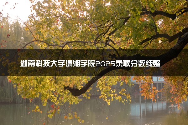 湖南科技大学潇湘学院2025录取分数线整理 最低多少分可以考上