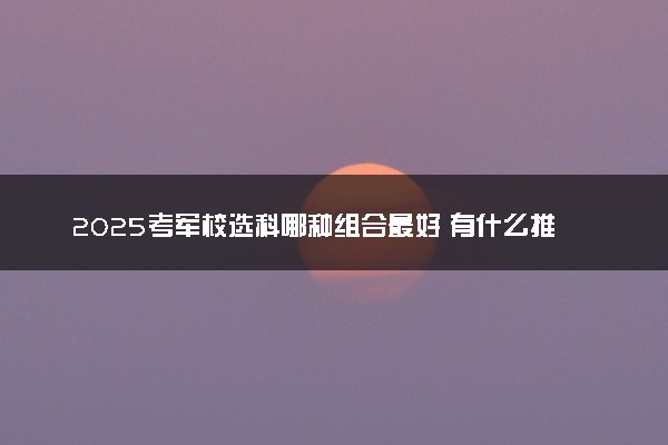 2025考军校选科哪种组合最好 有什么推荐