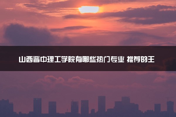 山西晋中理工学院有哪些热门专业 推荐的王牌专业