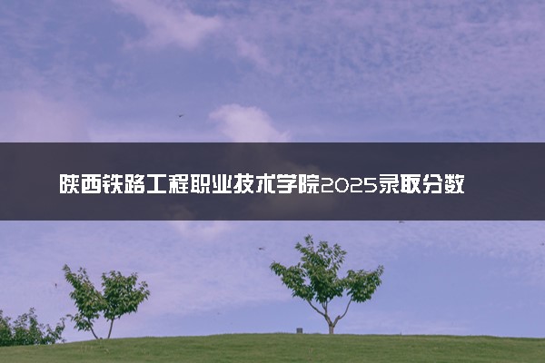 陕西铁路工程职业技术学院2025录取分数线整理 最低多少分可以考上