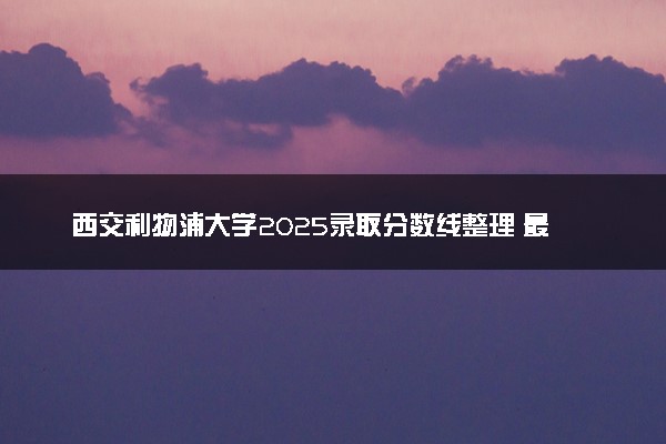 西交利物浦大学2025录取分数线整理 最低多少分可以考上