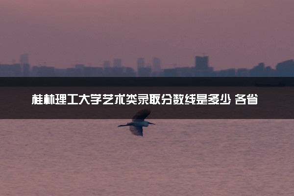 桂林理工大学艺术类录取分数线是多少 各省分数整理