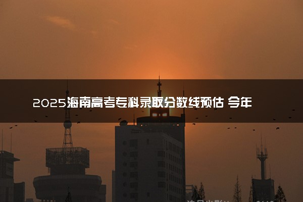 2025海南高考专科录取分数线预估 今年分数线会降吗