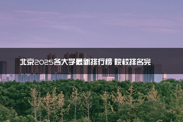 北京2025各大学最新排行榜 院校排名完整版
