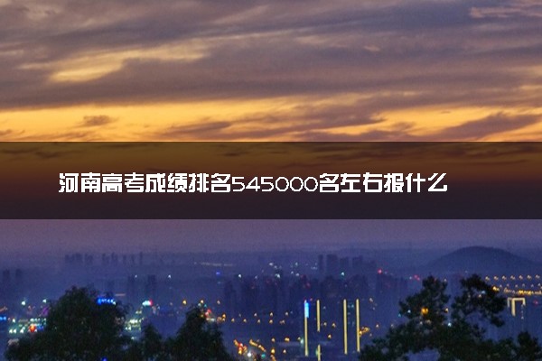 河南高考成绩排名545000名左右报什么大学好（2025年参考）