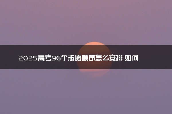 2025高考96个志愿顺序怎么安排 如何填报