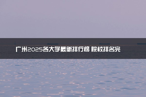 广州2025各大学最新排行榜 院校排名完整版