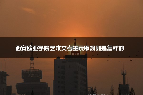 西安欧亚学院艺术类考生录取规则是怎样的 有哪些要求