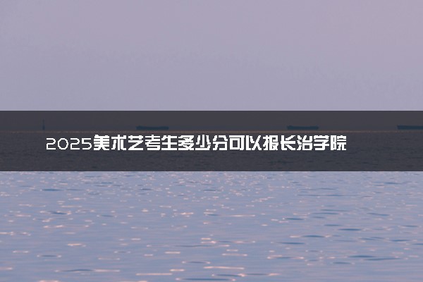 2025美术艺考生多少分可以报长治学院